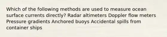 Which of the following methods are used to measure ocean surface currents directly? Radar altimeters Doppler flow meters Pressure gradients Anchored buoys Accidental spills from container ships