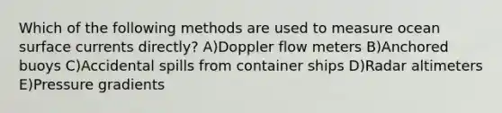 Which of the following methods are used to measure ocean surface currents directly? A)Doppler flow meters B)Anchored buoys C)Accidental spills from container ships D)Radar altimeters E)Pressure gradients