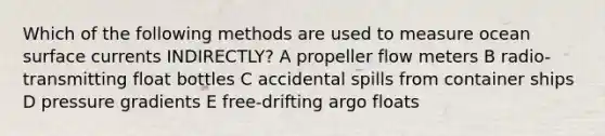 Which of the following methods are used to measure ocean surface currents INDIRECTLY? A propeller flow meters B radio-transmitting float bottles C accidental spills from container ships D pressure gradients E free-drifting argo floats