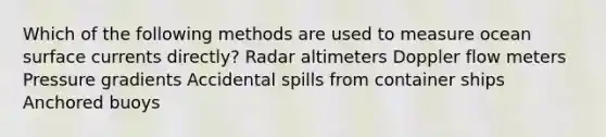 Which of the following methods are used to measure ocean surface currents directly? Radar altimeters Doppler flow meters Pressure gradients Accidental spills from container ships Anchored buoys