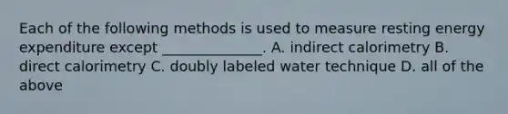 Each of the following methods is used to measure resting energy expenditure except ______________. A. indirect calorimetry B. direct calorimetry C. doubly labeled water technique D. all of the above