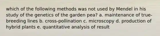 which of the following methods was not used by Mendel in his study of the genetics of the garden pea? a. maintenance of true-breeding lines b. cross-pollination c. microscopy d. production of hybrid plants e. quantitative analysis of result