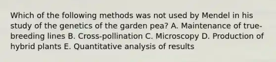 Which of the following methods was not used by Mendel in his study of the genetics of the garden pea? A. Maintenance of true-breeding lines B. Cross-pollination C. Microscopy D. Production of hybrid plants E. Quantitative analysis of results