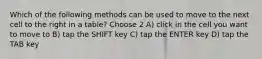 Which of the following methods can be used to move to the next cell to the right in a table? Choose 2 A) click in the cell you want to move to B) tap the SHIFT key C) tap the ENTER key D) tap the TAB key