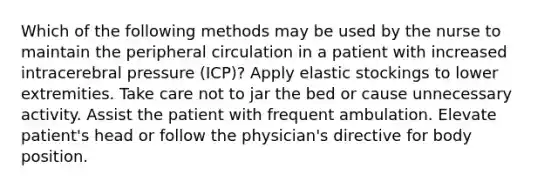 Which of the following methods may be used by the nurse to maintain the peripheral circulation in a patient with increased intracerebral pressure (ICP)? Apply elastic stockings to lower extremities. Take care not to jar the bed or cause unnecessary activity. Assist the patient with frequent ambulation. Elevate patient's head or follow the physician's directive for body position.