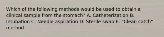 Which of the following methods would be used to obtain a clinical sample from the stomach? A. Catheterization B. Intubation C. Needle aspiration D. Sterile swab E. "Clean catch" method