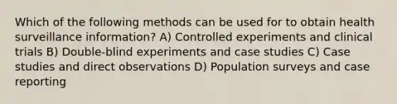 Which of the following methods can be used for to obtain health surveillance information? A) Controlled experiments and clinical trials B) Double-blind experiments and case studies C) Case studies and direct observations D) Population surveys and case reporting