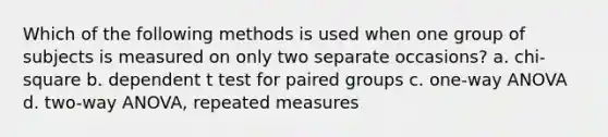 Which of the following methods is used when one group of subjects is measured on only two separate occasions? a. chi-square b. dependent t test for paired groups c. one-way ANOVA d. two-way ANOVA, repeated measures