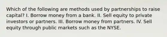 Which of the following are methods used by partnerships to raise capital? I. Borrow money from a bank. II. Sell equity to private investors or partners. III. Borrow money from partners. IV. Sell equity through public markets such as the NYSE.