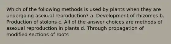 Which of the following methods is used by plants when they are undergoing asexual reproduction? a. Development of rhizomes b. Production of stolons c. All of the answer choices are methods of asexual reproduction in plants d. Through propagation of modified sections of roots