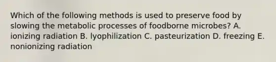 Which of the following methods is used to preserve food by slowing the metabolic processes of foodborne microbes? A. ionizing radiation B. lyophilization C. pasteurization D. freezing E. nonionizing radiation