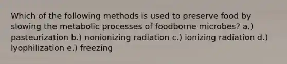 Which of the following methods is used to preserve food by slowing the metabolic processes of foodborne microbes? a.) pasteurization b.) nonionizing radiation c.) ionizing radiation d.) lyophilization e.) freezing