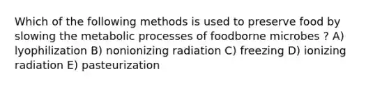 Which of the following methods is used to preserve food by slowing the metabolic processes of foodborne microbes ? A) lyophilization B) nonionizing radiation C) freezing D) ionizing radiation E) pasteurization