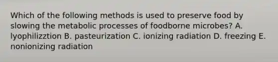 Which of the following methods is used to preserve food by slowing the metabolic processes of foodborne microbes? A. lyophilizztion B. pasteurization C. ionizing radiation D. freezing E. nonionizing radiation