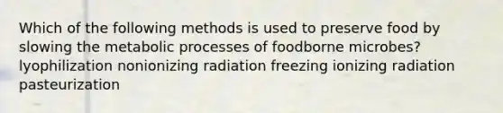 Which of the following methods is used to preserve food by slowing the metabolic processes of foodborne microbes? lyophilization nonionizing radiation freezing ionizing radiation pasteurization