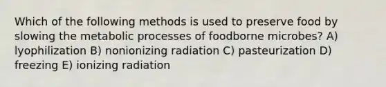 Which of the following methods is used to preserve food by slowing the metabolic processes of foodborne microbes? A) lyophilization B) nonionizing radiation C) pasteurization D) freezing E) ionizing radiation