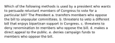 Which of the following methods is used by a president who wants to persuade reluctant members of Congress to vote for a particular bill? The President a. transfers members who oppose the bill to unpopular committees. b. threatens to veto a different bill that enjoys bipartisan support in Congress. c. threatens to deny renomination to members who oppose the bill. d. makes a direct appeal to the public. e. denies campaign funds to members who oppose the bill.