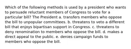 Which of the following methods is used by a president who wants to persuade reluctant members of Congress to vote for a particular bill? The President a. transfers members who oppose the bill to unpopular committees. b. threatens to veto a different bill that enjoys bipartisan support in Congress. c. threatens to deny renomination to members who oppose the bill. d. makes a direct appeal to the public. e. denies campaign funds to members who oppose the bill.