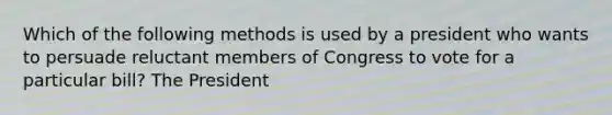 Which of the following methods is used by a president who wants to persuade reluctant members of Congress to vote for a particular bill? The President