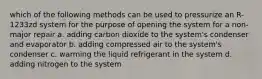 which of the following methods can be used to pressurize an R-1233zd system for the purpose of opening the system for a non-major repair a. adding carbon dioxide to the system's condenser and evaporator b. adding compressed air to the system's condenser c. warming the liquid refrigerant in the system d. adding nitrogen to the system