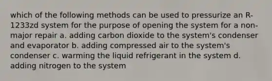 which of the following methods can be used to pressurize an R-1233zd system for the purpose of opening the system for a non-major repair a. adding carbon dioxide to the system's condenser and evaporator b. adding compressed air to the system's condenser c. warming the liquid refrigerant in the system d. adding nitrogen to the system