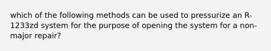 which of the following methods can be used to pressurize an R-1233zd system for the purpose of opening the system for a non-major repair?