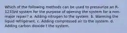 Which of the following methods can be used to pressurize an R-1233zd system for the purpose of opening the system for a non-major repair? a. Adding nitrogen to the system. b. Warming the liquid refrigerant. c. Adding compressed air to the system. d. Adding carbon dioxide t the system.