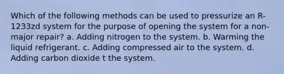 Which of the following methods can be used to pressurize an R-1233zd system for the purpose of opening the system for a non-major repair? a. Adding nitrogen to the system. b. Warming the liquid refrigerant. c. Adding compressed air to the system. d. Adding carbon dioxide t the system.