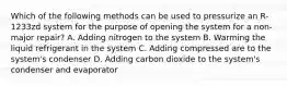 Which of the following methods can be used to pressurize an R-1233zd system for the purpose of opening the system for a non-major repair? A. Adding nitrogen to the system B. Warming the liquid refrigerant in the system C. Adding compressed are to the system's condenser D. Adding carbon dioxide to the system's condenser and evaporator