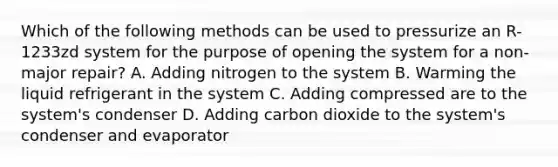 Which of the following methods can be used to pressurize an R-1233zd system for the purpose of opening the system for a non-major repair? A. Adding nitrogen to the system B. Warming the liquid refrigerant in the system C. Adding compressed are to the system's condenser D. Adding carbon dioxide to the system's condenser and evaporator