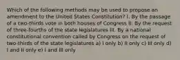 Which of the following methods may be used to propose an amendment to the United States Constitution? I. By the passage of a two-thirds vote in both houses of Congress II. By the request of three-fourths of the state legislatures III. By a national constitutional convention called by Congress on the request of two-thirds of the state legislatures a) I only b) II only c) III only d) I and II only e) I and III only