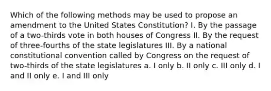 Which of the following methods may be used to propose an amendment to the United States Constitution? I. By the passage of a two-thirds vote in both houses of Congress II. By the request of three-fourths of the state legislatures III. By a national constitutional convention called by Congress on the request of two-thirds of the state legislatures a. I only b. II only c. III only d. I and II only e. I and III only