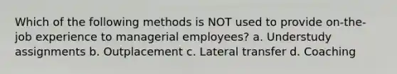 Which of the following methods is NOT used to provide on-the-job experience to managerial employees? a. Understudy assignments b. Outplacement c. Lateral transfer d. Coaching