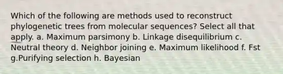 Which of the following are methods used to reconstruct phylogenetic trees from molecular sequences? Select all that apply. a. Maximum parsimony b. Linkage disequilibrium c. Neutral theory d. Neighbor joining e. Maximum likelihood f. Fst g.Purifying selection h. Bayesian