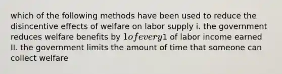 which of the following methods have been used to reduce the disincentive effects of welfare on labor supply i. the government reduces welfare benefits by 1 of every1 of labor income earned II. the government limits the amount of time that someone can collect welfare