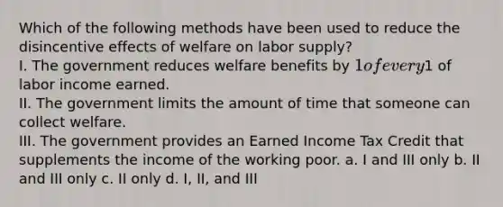 Which of the following methods have been used to reduce the disincentive effects of welfare on labor supply? I. The government reduces welfare benefits by 1 of every1 of labor income earned. II. The government limits the amount of time that someone can collect welfare. III. The government provides an Earned Income Tax Credit that supplements the income of the working poor. a. I and III only b. II and III only c. II only d. I, II, and III