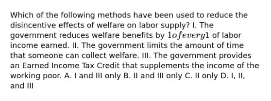 Which of the following methods have been used to reduce the disincentive effects of welfare on labor supply? I. The government reduces welfare benefits by 1 of every1 of labor income earned. II. The government limits the amount of time that someone can collect welfare. III. The government provides an Earned Income Tax Credit that supplements the income of the working poor. A. I and III only B. II and III only C. II only D. I, II, and III