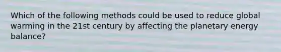 Which of the following methods could be used to reduce global warming in the 21st century by affecting the planetary energy balance?