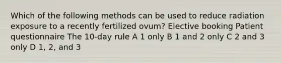 Which of the following methods can be used to reduce radiation exposure to a recently fertilized ovum? Elective booking Patient questionnaire The 10-day rule A 1 only B 1 and 2 only C 2 and 3 only D 1, 2, and 3