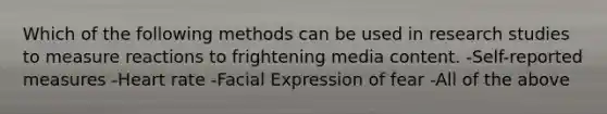 Which of the following methods can be used in research studies to measure reactions to frightening media content. -Self-reported measures -Heart rate -Facial Expression of fear -All of the above