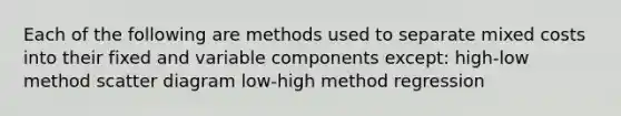 Each of the following are methods used to separate mixed costs into their fixed and variable components except: high-low method scatter diagram low-high method regression