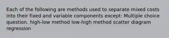 Each of the following are methods used to separate mixed costs into their fixed and variable components except: Multiple choice question. high-low method low-high method scatter diagram regression