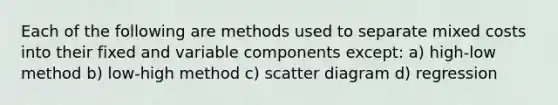 Each of the following are methods used to separate mixed costs into their fixed and variable components except: a) high-low method b) low-high method c) scatter diagram d) regression