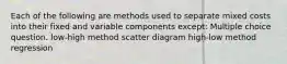 Each of the following are methods used to separate mixed costs into their fixed and variable components except: Multiple choice question. low-high method scatter diagram high-low method regression