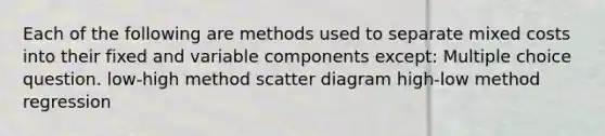 Each of the following are methods used to separate mixed costs into their fixed and variable components except: Multiple choice question. low-high method scatter diagram high-low method regression