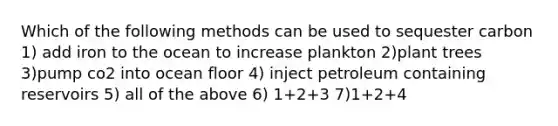 Which of the following methods can be used to sequester carbon 1) add iron to the ocean to increase plankton 2)plant trees 3)pump co2 into ocean floor 4) inject petroleum containing reservoirs 5) all of the above 6) 1+2+3 7)1+2+4