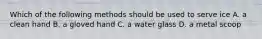 Which of the following methods should be used to serve ice A. a clean hand B. a gloved hand C. a water glass D. a metal scoop