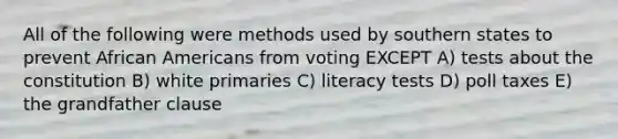 All of the following were methods used by southern states to prevent African Americans from voting EXCEPT A) tests about the constitution B) white primaries C) literacy tests D) poll taxes E) the grandfather clause