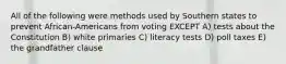 All of the following were methods used by Southern states to prevent African-Americans from voting EXCEPT A) tests about the Constitution B) white primaries C) literacy tests D) poll taxes E) the grandfather clause