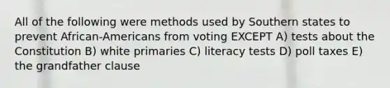 All of the following were methods used by Southern states to prevent African-Americans from voting EXCEPT A) tests about the Constitution B) white primaries C) literacy tests D) poll taxes E) the grandfather clause